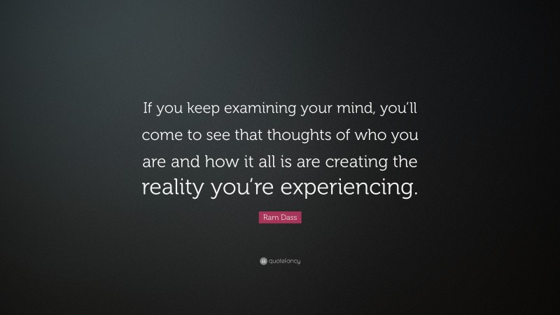 Ram Dass Quote: “If you keep examining your mind, you’ll come to see that thoughts of who you are and how it all is are creating the reality you’re experiencing.”