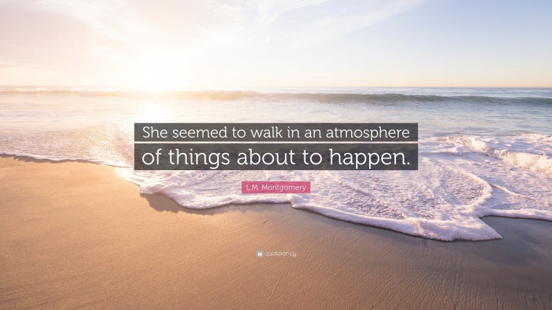 L.M. Montgomery Quote: “She seemed to walk in an atmosphere of things about to happen.”