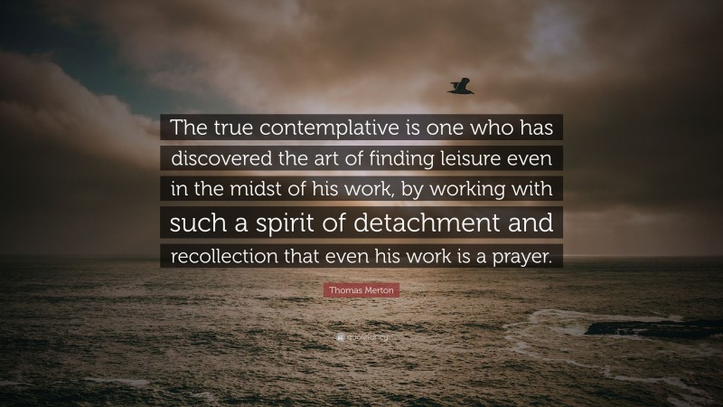 Thomas Merton Quote: “The true contemplative is one who has discovered the art of finding leisure even in the midst of his work, by working with such a spirit of detachment and recollection that even his work is a prayer.”