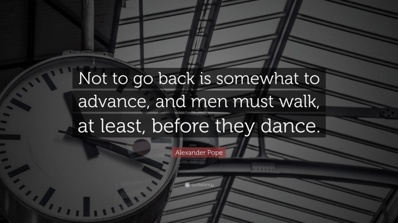 Alexander Pope Quote: “Not to go back is somewhat to advance, and men must walk, at least, before they dance.”