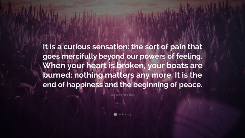 George Bernard Shaw Quote: “It is a curious sensation: the sort of pain that goes mercifully beyond our powers of feeling. When your heart is broken, your boats are burned: nothing matters any more. It is the end of happiness and the beginning of peace.”