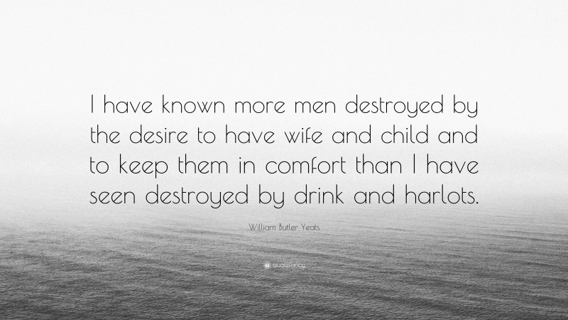 William Butler Yeats Quote: “I have known more men destroyed by the desire to have wife and child and to keep them in comfort than I have seen destroyed by drink and harlots.”