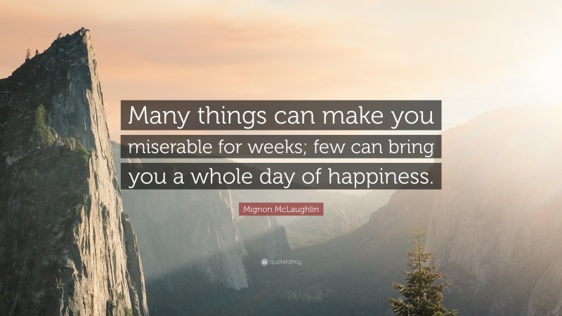 Mignon McLaughlin Quote: “Many things can make you miserable for weeks; few can bring you a whole day of happiness.”