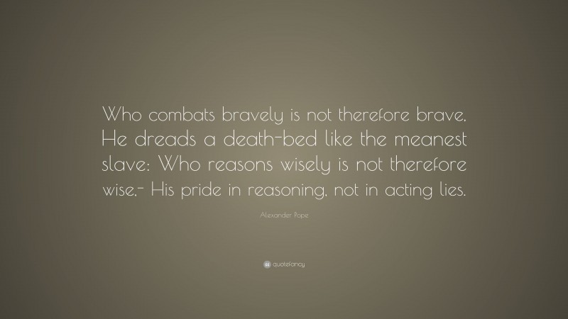 Alexander Pope Quote: “Who combats bravely is not therefore brave, He dreads a death-bed like the meanest slave: Who reasons wisely is not therefore wise,- His pride in reasoning, not in acting lies.”