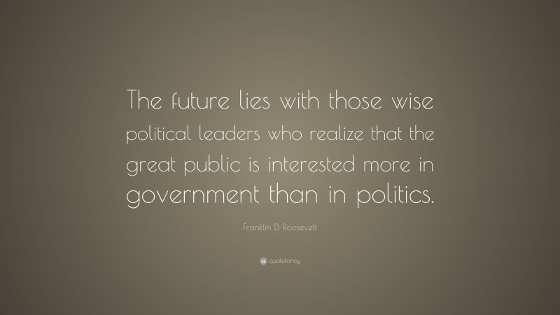 Franklin D. Roosevelt Quote: “The future lies with those wise political leaders who realize that the great public is interested more in government than in politics.”