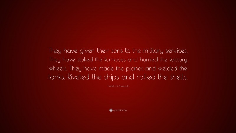 Franklin D. Roosevelt Quote: “They have given their sons to the military services. They have stoked the furnaces and hurried the factory wheels. They have made the planes and welded the tanks. Riveted the ships and rolled the shells.”