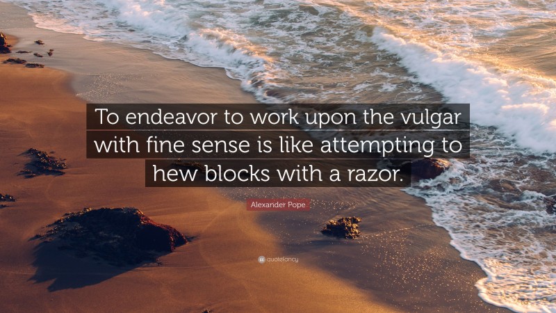 Alexander Pope Quote: “To endeavor to work upon the vulgar with fine sense is like attempting to hew blocks with a razor.”