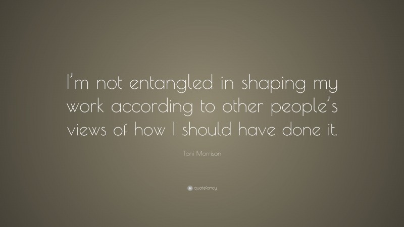 Toni Morrison Quote: “I’m not entangled in shaping my work according to other people’s views of how I should have done it.”