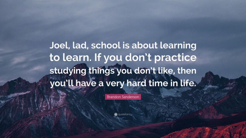 Brandon Sanderson Quote: “Joel, lad, school is about learning to learn. If you don’t practice studying things you don’t like, then you’ll have a very hard time in life.”