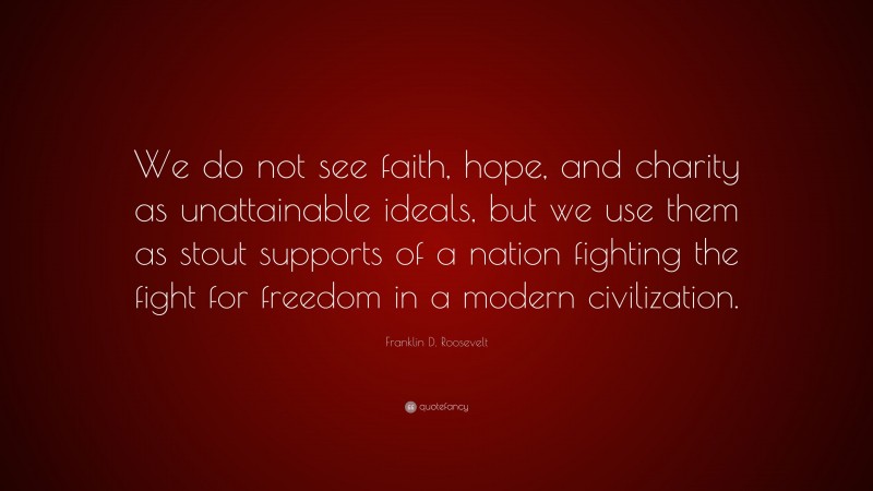 Franklin D. Roosevelt Quote: “We do not see faith, hope, and charity as unattainable ideals, but we use them as stout supports of a nation fighting the fight for freedom in a modern civilization.”