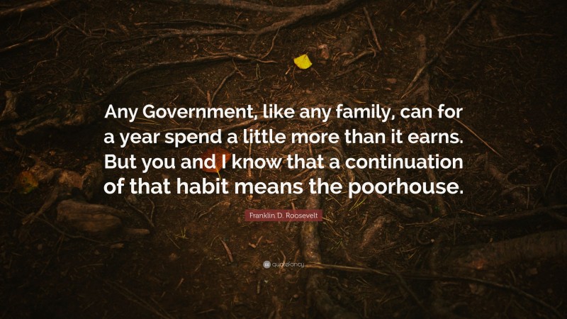 Franklin D. Roosevelt Quote: “Any Government, like any family, can for a year spend a little more than it earns. But you and I know that a continuation of that habit means the poorhouse.”