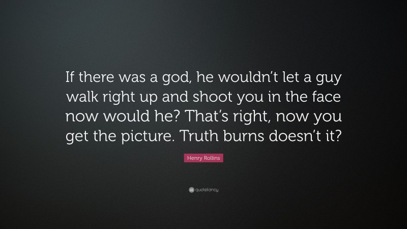 Henry Rollins Quote: “If there was a god, he wouldn’t let a guy walk right up and shoot you in the face now would he? That’s right, now you get the picture. Truth burns doesn’t it?”