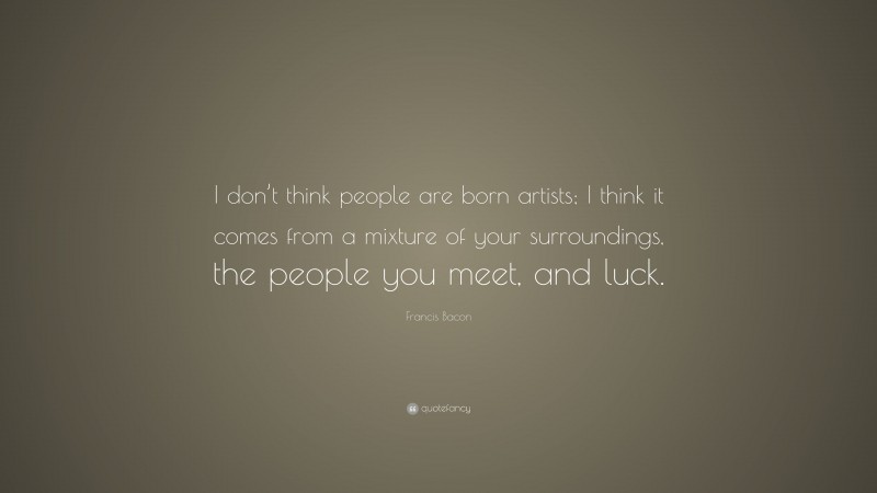 Francis Bacon Quote: “I don’t think people are born artists; I think it comes from a mixture of your surroundings, the people you meet, and luck.”