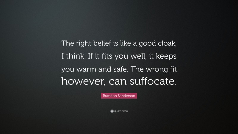Brandon Sanderson Quote: “The right belief is like a good cloak, I think. If it fits you well, it keeps you warm and safe. The wrong fit however, can suffocate.”