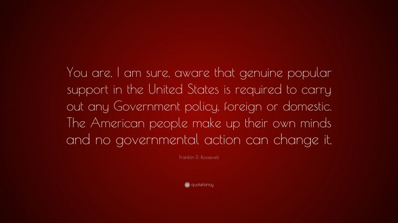 Franklin D. Roosevelt Quote: “You are, I am sure, aware that genuine popular support in the United States is required to carry out any Government policy, foreign or domestic. The American people make up their own minds and no governmental action can change it.”