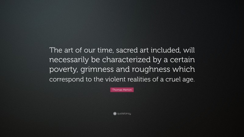 Thomas Merton Quote: “The art of our time, sacred art included, will necessarily be characterized by a certain poverty, grimness and roughness which correspond to the violent realities of a cruel age.”