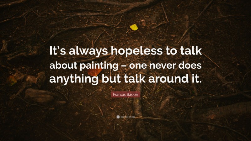 Francis Bacon Quote: “It’s always hopeless to talk about painting – one never does anything but talk around it.”