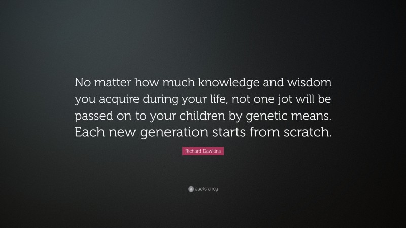 Richard Dawkins Quote: “No matter how much knowledge and wisdom you acquire during your life, not one jot will be passed on to your children by genetic means. Each new generation starts from scratch.”