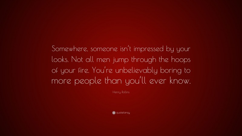 Henry Rollins Quote: “Somewhere, someone isn’t impressed by your looks. Not all men jump through the hoops of your fire. You’re unbelievably boring to more people than you’ll ever know.”