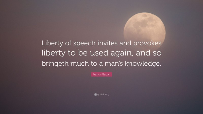 Francis Bacon Quote: “Liberty of speech invites and provokes liberty to be used again, and so bringeth much to a man’s knowledge.”