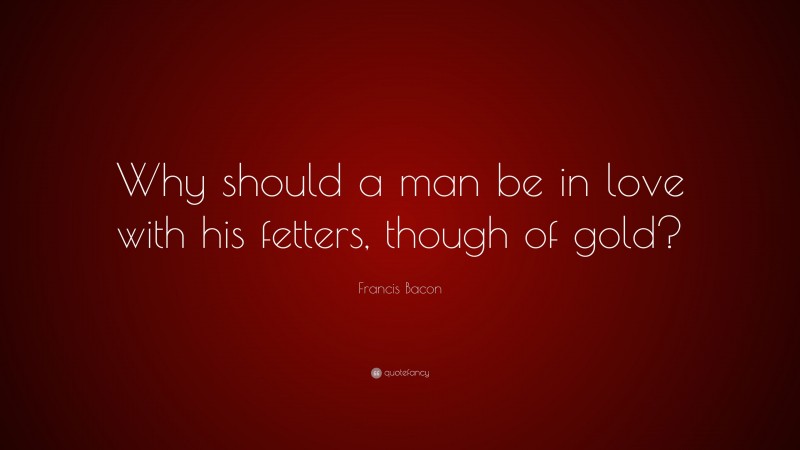 Francis Bacon Quote: “Why should a man be in love with his fetters, though of gold?”