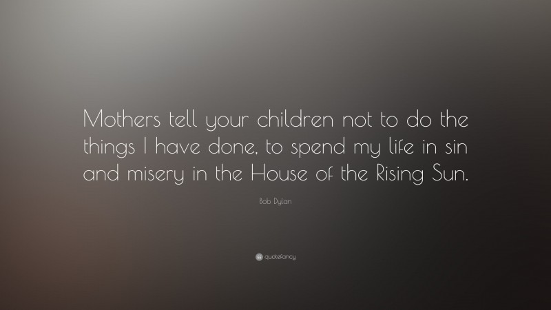 Bob Dylan Quote: “Mothers tell your children not to do the things I have done, to spend my life in sin and misery in the House of the Rising Sun.”