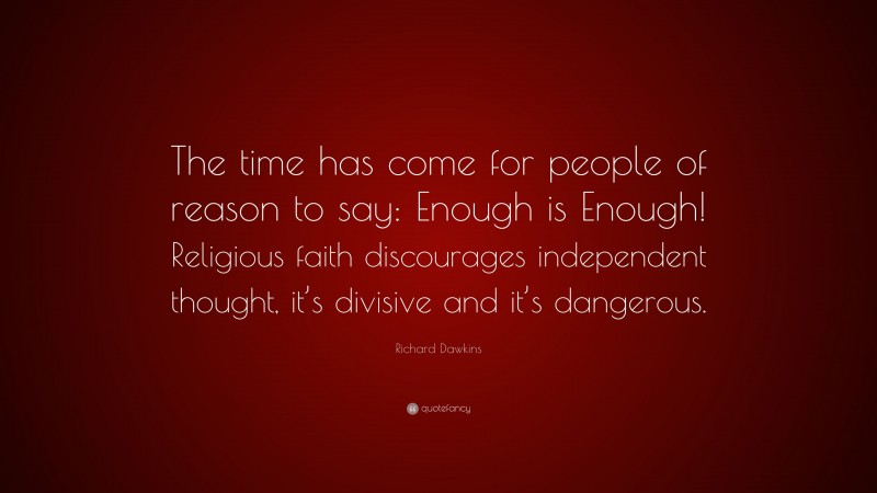Richard Dawkins Quote: “The time has come for people of reason to say: Enough is Enough! Religious faith discourages independent thought, it’s divisive and it’s dangerous.”