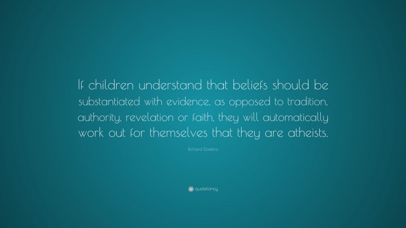 Richard Dawkins Quote: “If children understand that beliefs should be substantiated with evidence, as opposed to tradition, authority, revelation or faith, they will automatically work out for themselves that they are atheists.”