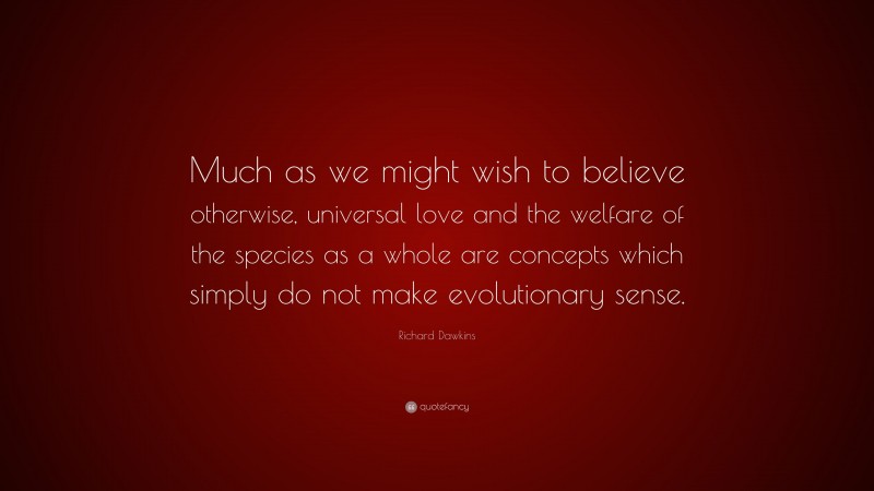 Richard Dawkins Quote: “Much as we might wish to believe otherwise, universal love and the welfare of the species as a whole are concepts which simply do not make evolutionary sense.”