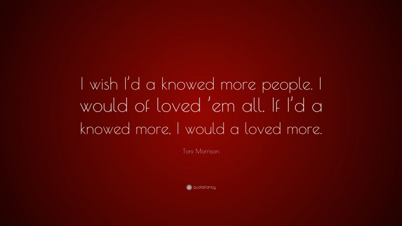 Toni Morrison Quote: “I wish I’d a knowed more people. I would of loved ’em all. If I’d a knowed more, I would a loved more.”