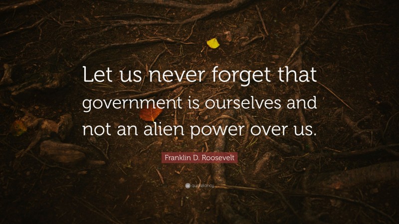 Franklin D. Roosevelt Quote: “Let us never forget that government is ourselves and not an alien power over us.”