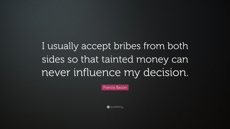Francis Bacon Quote: “I usually accept bribes from both sides so that tainted money can never influence my decision.”