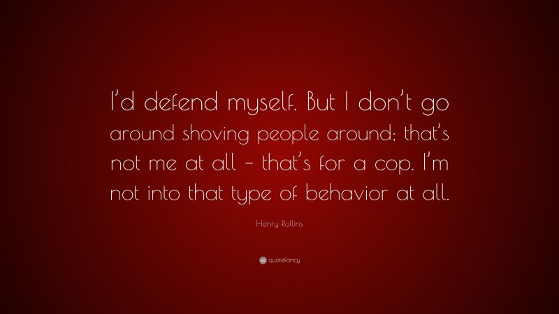 Henry Rollins Quote: “I’d defend myself. But I don’t go around shoving people around; that’s not me at all – that’s for a cop. I’m not into that type of behavior at all.”