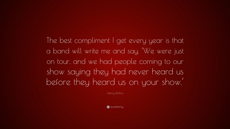 Henry Rollins Quote: “The best compliment I get every year is that a band will write me and say, ‘We were just on tour, and we had people coming to our show saying they had never heard us before they heard us on your show.’”