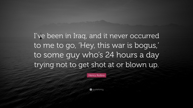 Henry Rollins Quote: “I’ve been in Iraq, and it never occurred to me to go, ‘Hey, this war is bogus,’ to some guy who’s 24 hours a day trying not to get shot at or blown up.”