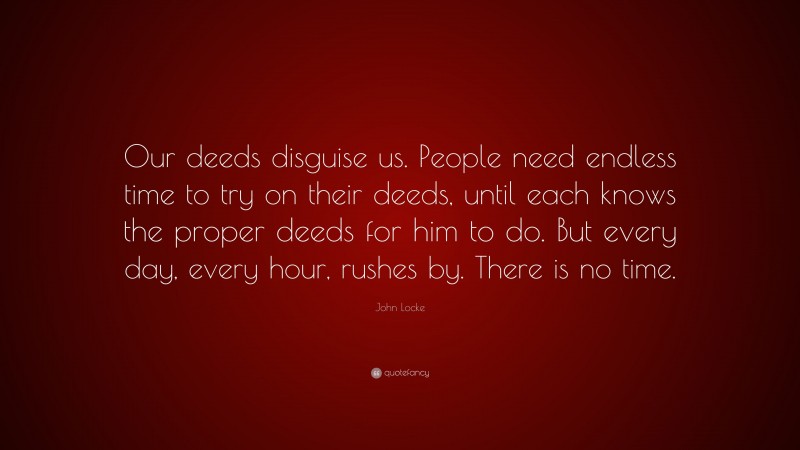 John Locke Quote: “Our deeds disguise us. People need endless time to try on their deeds, until each knows the proper deeds for him to do. But every day, every hour, rushes by. There is no time.”