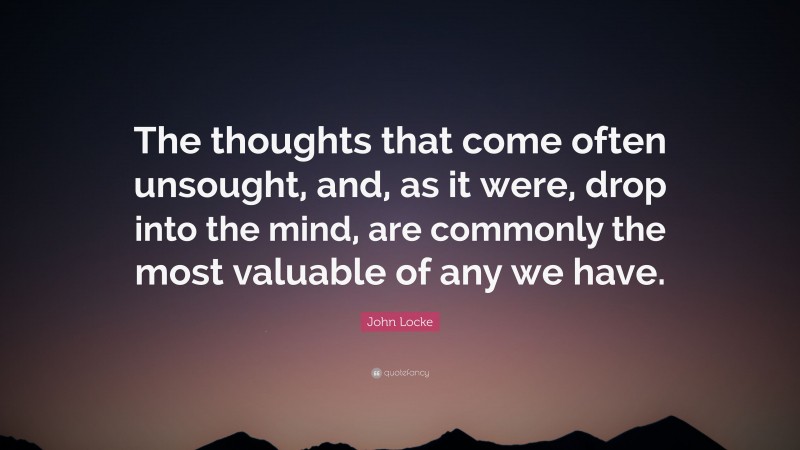 John Locke Quote: “The thoughts that come often unsought, and, as it were, drop into the mind, are commonly the most valuable of any we have.”