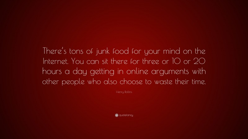 Henry Rollins Quote: “There’s tons of junk food for your mind on the Internet. You can sit there for three or 10 or 20 hours a day getting in online arguments with other people who also choose to waste their time.”