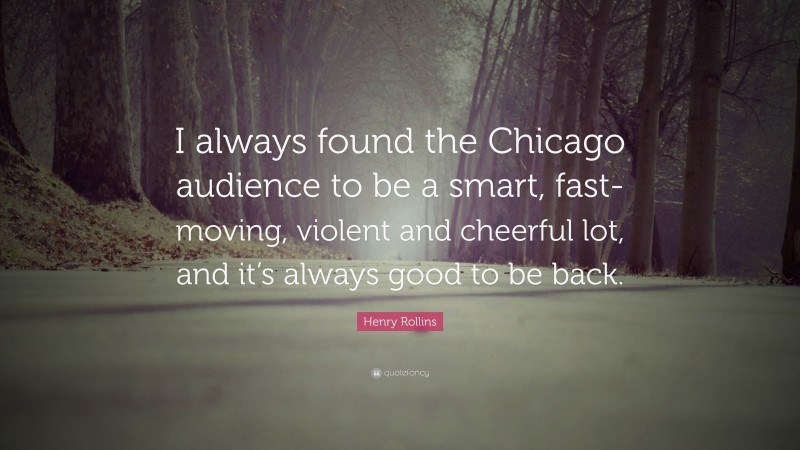 Henry Rollins Quote: “I always found the Chicago audience to be a smart, fast-moving, violent and cheerful lot, and it’s always good to be back.”