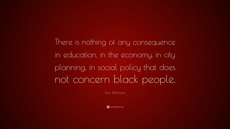 Toni Morrison Quote: “There is nothing of any consequence in education, in the economy, in city planning, in social policy that does not concern black people.”
