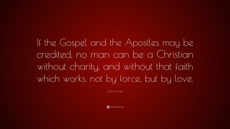 John Locke Quote: “If the Gospel and the Apostles may be credited, no man can be a Christian without charity, and without that faith which works, not by force, but by love.”