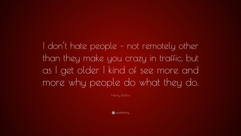 Henry Rollins Quote: “I don’t hate people – not remotely other than they make you crazy in traffic, but as I get older I kind of see more and more why people do what they do.”