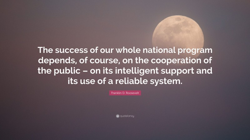 Franklin D. Roosevelt Quote: “The success of our whole national program depends, of course, on the cooperation of the public – on its intelligent support and its use of a reliable system.”