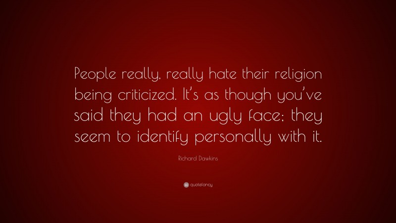 Richard Dawkins Quote: “People really, really hate their religion being criticized. It’s as though you’ve said they had an ugly face; they seem to identify personally with it.”