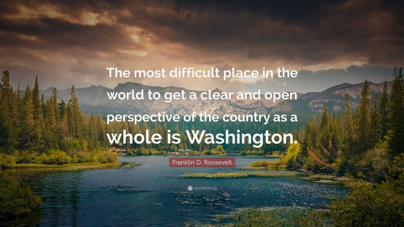 Franklin D. Roosevelt Quote: “The most difficult place in the world to get a clear and open perspective of the country as a whole is Washington.”