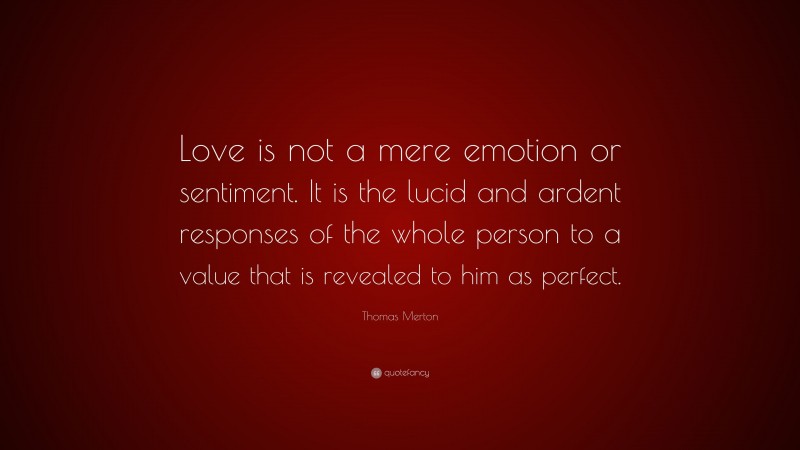 Thomas Merton Quote: “Love is not a mere emotion or sentiment. It is the lucid and ardent responses of the whole person to a value that is revealed to him as perfect.”