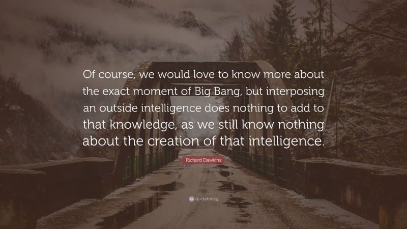 Richard Dawkins Quote: “Of course, we would love to know more about the exact moment of Big Bang, but interposing an outside intelligence does nothing to add to that knowledge, as we still know nothing about the creation of that intelligence.”