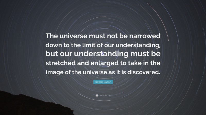 Francis Bacon Quote: “The universe must not be narrowed down to the limit of our understanding, but our understanding must be stretched and enlarged to take in the image of the universe as it is discovered.”