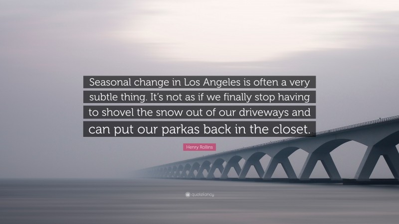 Henry Rollins Quote: “Seasonal change in Los Angeles is often a very subtle thing. It’s not as if we finally stop having to shovel the snow out of our driveways and can put our parkas back in the closet.”