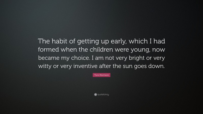 Toni Morrison Quote: “The habit of getting up early, which I had formed when the children were young, now became my choice. I am not very bright or very witty or very inventive after the sun goes down.”